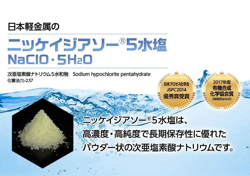 日本プロセス化学会 JSPC2014 優秀賞受賞 日本軽金属のニッケイジアソー(R)5水塩（NaOCl・5H2O）次亜塩素酸ナトリウム5水和物 Sodium hypochlorite pentahydrate 化審法(1)-237 ニッケイジアソー(R)5水塩は、高濃度・高純度で長期保存性に優れたパウダー状の次亜塩素酸ナトリウムです。