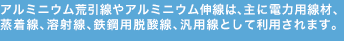 アルミニウム荒引線やアルミニウム伸線は、主に電力用線材、蒸着線。溶射線、鉄鋼用脱酸線、汎用線として利用されます。