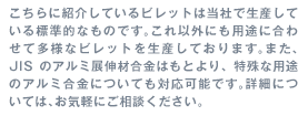 こちらに紹介しているビレットは当社で生産している標準的なものです。これ以外にも用途に合わせて多様なビレットを生産しております。また、JISのアルミ展伸材合金はもとより、特殊な用途のアルミ合金についても対応可能です。詳細については、お気軽にご相談ください。