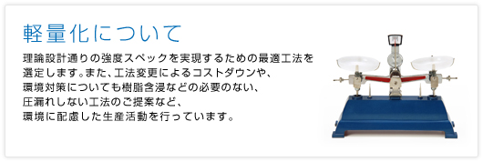 軽量化について理論設計通りの強度スペックを実現するための最適工法を選定します。また、工法変更によるコストダウンや、環境対策についても樹脂含浸などの必要のない、圧漏れしない工法のご提案など、環境に配慮した生産活動を行っています。