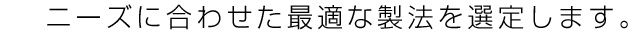 ニーズに合わせた最適な製法を選定します。