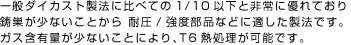 一般ダイカスト製法に比べての1/10以下と非常に優れており
                    鋳巣が少ないことから 耐圧/強度部品などに適した製法です。
                    ガス含有量が少ないことにより、T6熱処理が可能です。