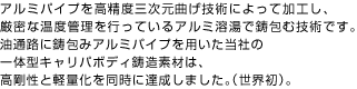 アルミパイプを高精度三次元曲げ技術によって加工し、
                    厳密な温度管理を行っているアルミ溶湯で鋳包む技術です。
                    油通路に鋳包みアルミパイプを用いた当社の
                    一体型キャリパボディ鋳造素材は、
                    高剛性と軽量化を同時に達成しました。（世界初）。