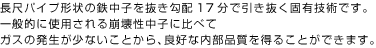 長尺パイプ形状の鉄中子を抜き勾配17分で引き抜く固有技術です。
                    一般的に使用される崩壊性中子に比べて
                    ガスの発生が少ないことから、良好な内部品質を得ることができます。