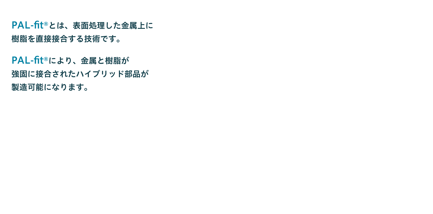 PAL-fitとは、表面処理した金属上に樹脂を直接接合する技術です。PAL-fitにより、金属と樹脂が強固に接合されたハイブリッド部品が製造可能になります。